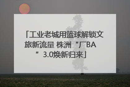 工业老城用篮球解锁文旅新流量 株洲“厂BA”3.0焕新归来